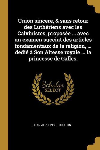 Cover image for Union sincere, & sans retour des Lutheriens avec les Calvinistes, proposee ... avec un examen succint des articles fondamentaux de la religion, ... dedie a Son Altesse royale ... la princesse de Galles.