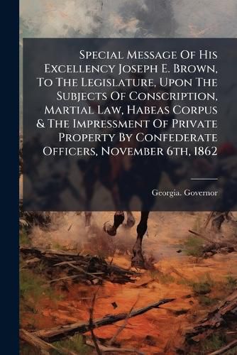 Cover image for Special Message Of His Excellency Joseph E. Brown, To The Legislature, Upon The Subjects Of Conscription, Martial Law, Habeas Corpus & The Impressment Of Private Property By Confederate Officers, November 6th, 1862