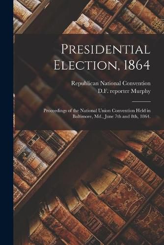 Presidential Election, 1864: Proceedings of the National Union Convention Held in Baltimore, Md., June 7th and 8th, 1864.