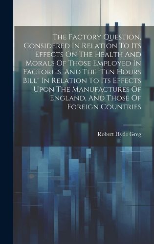 Cover image for The Factory Question, Considered In Relation To Its Effects On The Health And Morals Of Those Employed In Factories, And The "ten Hours Bill" In Relation To Its Effects Upon The Manufactures Of England, And Those Of Foreign Countries