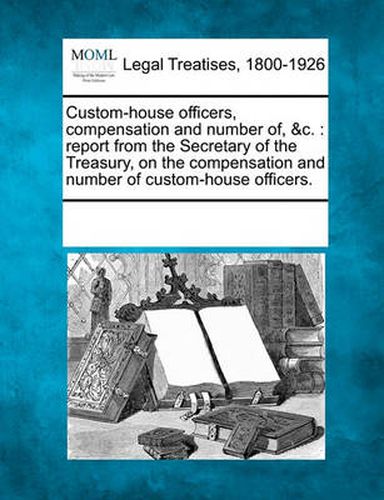 Cover image for Custom-House Officers, Compensation and Number Of, &C.: Report from the Secretary of the Treasury, on the Compensation and Number of Custom-House Officers.