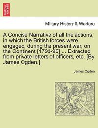 Cover image for A Concise Narrative of All the Actions, in Which the British Forces Were Engaged, During the Present War, on the Continent [1793-95] ... Extracted from Private Letters of Officers, Etc. [By James Ogden.]