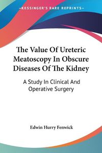 Cover image for The Value of Ureteric Meatoscopy in Obscure Diseases of the Kidney: A Study in Clinical and Operative Surgery