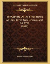 Cover image for The Capture of the Block House at Toms River, New Jersey, March 24, 1782 (1888)