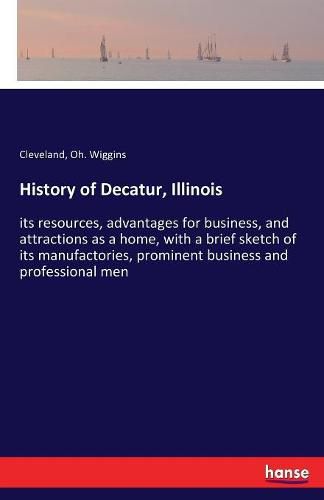 Cover image for History of Decatur, Illinois: its resources, advantages for business, and attractions as a home, with a brief sketch of its manufactories, prominent business and professional men