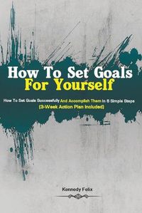 Cover image for How To Set Goals For Yourself: How To Set Goals Successfully And Accomplish Them In 6 Simple Steps (3-Week Action Plan Included)