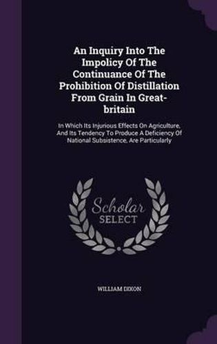 Cover image for An Inquiry Into the Impolicy of the Continuance of the Prohibition of Distillation from Grain in Great-Britain: In Which Its Injurious Effects on Agriculture, and Its Tendency to Produce a Deficiency of National Subsistence, Are Particularly