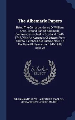 The Albemarle Papers: Being the Correspondence of William Anne, Second Earl of Albemarle, Commander-In-Chief in Scotland, 1746-1747, with an Appendix of Letters from Andrew Fletcher, Lord Justice-Clerk, to the Duke of Newcastle, 1746-1748, Issue 24