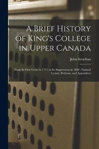 Cover image for A Brief History of King's College in Upper Canada [microform]: From Its First Germ in 1797, to Its Suppression in 1850; Pastoral Letters, Petitions, and Appendices