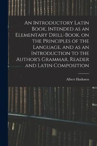 Cover image for An Introductory Latin Book, Intended as an Elementary Drill-Book, on the Principles of the Language, and as an Introduction to the Author's Grammar, Reader and Latin Composition