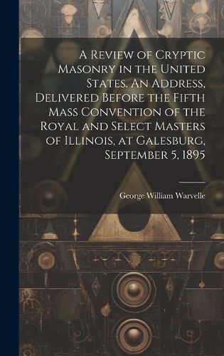 Cover image for A Review of Cryptic Masonry in the United States. An Address, Delivered Before the Fifth Mass Convention of the Royal and Select Masters of Illinois, at Galesburg, September 5, 1895