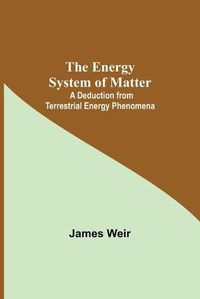 Cover image for The Energy System Of Matter: A Deduction From Terrestrial Energy Phenomena