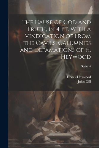 Cover image for The Cause of God and Truth, in 4 Pt. With a Vindication of From the Cavils, Calumnies and Defamations of H. Heywood; Series 4