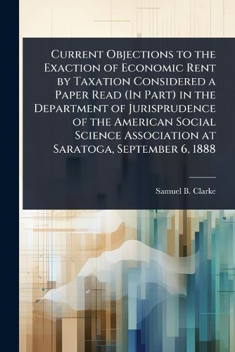 Cover image for Current Objections to the Exaction of Economic Rent by Taxation Considered a Paper Read (In Part) in the Department of Jurisprudence of the American Social Science Association at Saratoga, September 6, 1888