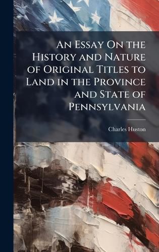 Cover image for An Essay On the History and Nature of Original Titles to Land in the Province and State of Pennsylvania