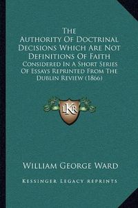 Cover image for The Authority of Doctrinal Decisions Which Are Not Definitions of Faith: Considered in a Short Series of Essays Reprinted from the Dublin Review (1866)