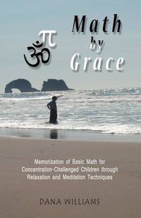 Cover image for Math by Grace: Memorization of Basic Math for Concentration-Challenged Children Through Relaxation and Meditation Techniques