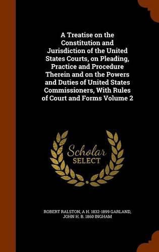 A Treatise on the Constitution and Jurisdiction of the United States Courts, on Pleading, Practice and Procedure Therein and on the Powers and Duties of United States Commissioners, with Rules of Court and Forms Volume 2