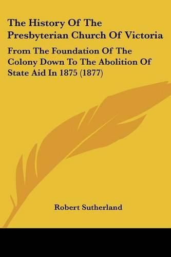 Cover image for The History of the Presbyterian Church of Victoria: From the Foundation of the Colony Down to the Abolition of State Aid in 1875 (1877)