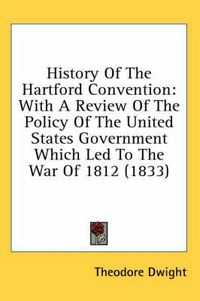 Cover image for History Of The Hartford Convention: With A Review Of The Policy Of The United States Government Which Led To The War Of 1812 (1833)