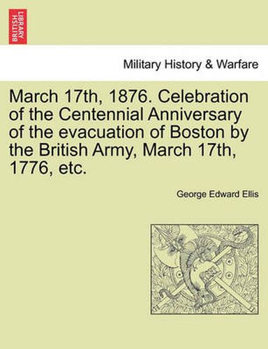 Cover image for March 17th, 1876. Celebration of the Centennial Anniversary of the Evacuation of Boston by the British Army, March 17th, 1776, Etc.