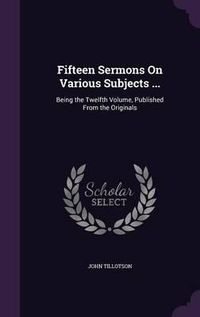 Cover image for Fifteen Sermons on Various Subjects ...: Being the Twelfth Volume, Published from the Originals