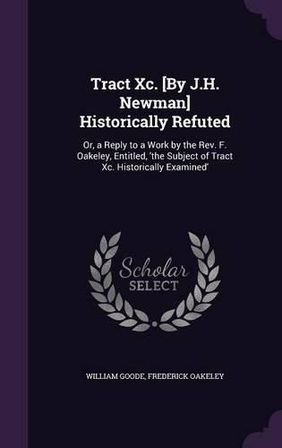 Tract XC. [By J.H. Newman] Historically Refuted: Or, a Reply to a Work by the REV. F. Oakeley, Entitled, 'The Subject of Tract XC. Historically Examined