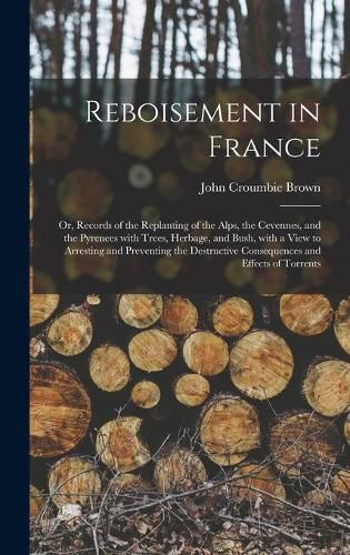 Reboisement in France: or, Records of the Replanting of the Alps, the Cevennes, and the Pyrenees With Trees, Herbage, and Bush, With a View to Arresting and Preventing the Destructive Consequences and Effects of Torrents