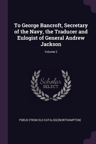 Cover image for To George Bancroft, Secretary of the Navy, the Traducer and Eulogist of General Andrew Jackson; Volume 2