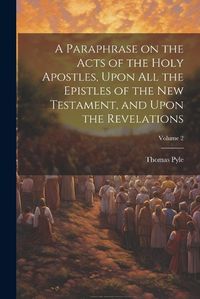 Cover image for A Paraphrase on the Acts of the Holy Apostles, Upon all the Epistles of the New Testament, and Upon the Revelations; Volume 2