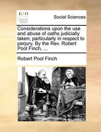 Cover image for Considerations Upon the Use and Abuse of Oaths Judicially Taken; Particularly in Respect to Perjury. by the REV. Robert Pool Finch, ...