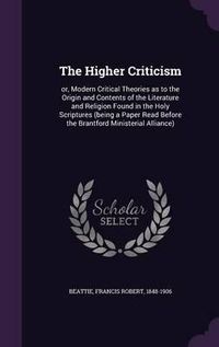 Cover image for The Higher Criticism: Or, Modern Critical Theories as to the Origin and Contents of the Literature and Religion Found in the Holy Scriptures (Being a Paper Read Before the Brantford Ministerial Alliance)