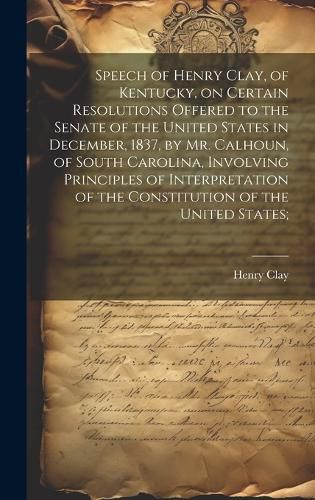 Cover image for Speech of Henry Clay, of Kentucky, on Certain Resolutions Offered to the Senate of the United States in December, 1837, by Mr. Calhoun, of South Carolina, Involving Principles of Interpretation of the Constitution of the United States;