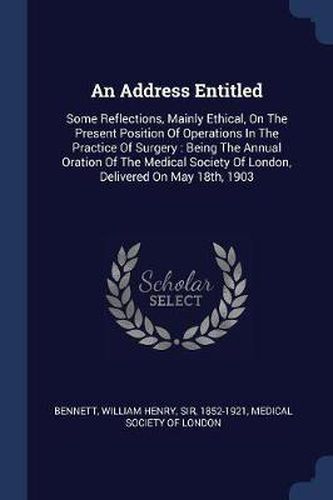 Cover image for An Address Entitled: Some Reflections, Mainly Ethical, on the Present Position of Operations in the Practice of Surgery: Being the Annual Oration of the Medical Society of London, Delivered on May 18th, 1903