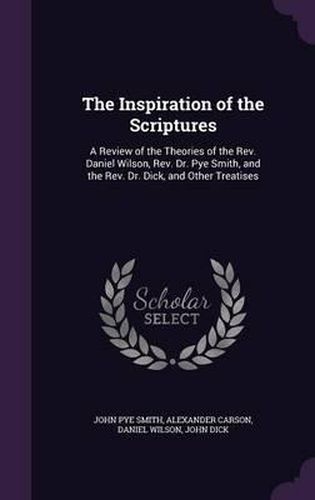 The Inspiration of the Scriptures: A Review of the Theories of the REV. Daniel Wilson, REV. Dr. Pye Smith, and the REV. Dr. Dick, and Other Treatises