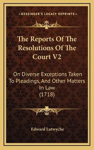 Cover image for The Reports of the Resolutions of the Court V2 the Reports of the Resolutions of the Court V2: On Diverse Exceptions Taken to Pleadings, and Other Matters on Diverse Exceptions Taken to Pleadings, and Other Matters in Law (1718) in Law (1718)