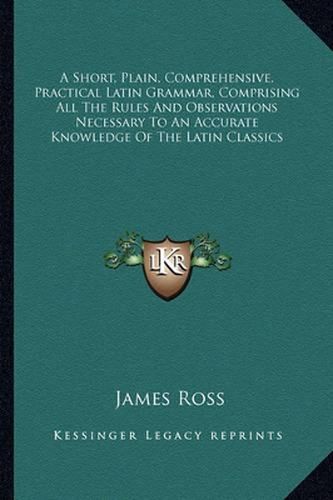 A Short, Plain, Comprehensive, Practical Latin Grammar, Comprising All the Rules and Observations Necessary to an Accurate Knowledge of the Latin Classics