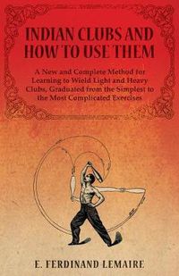 Cover image for Indian Clubs and How to Use Them - A New and Complete Method for Learning to Wield Light and Heavy Clubs, Graduated from the Simplest to the Most Complicated Exercises