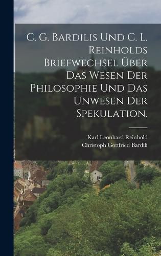 Cover image for C. G. Bardilis und C. L. Reinholds Briefwechsel ueber das Wesen der Philosophie und das Unwesen der Spekulation.