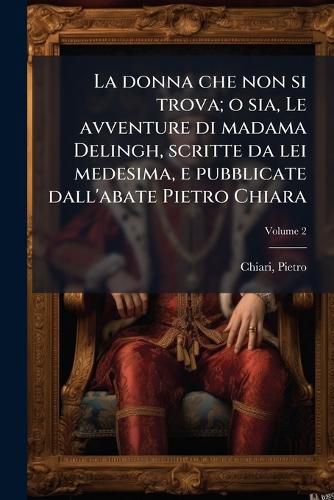 Cover image for La Donna Che Non Si Trova; O Sia, Le Avventure Di Madama Delingh, Scritte Da Lei Medesima, E Pubblicate Dall'abate Pietro Chiara Volume 2