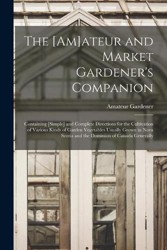 Cover image for The [am]ateur and Market Gardener's Companion [microform]: Containing [simple] and Complete Directions for the Cultivation of Various Kinds of Garden Vegetables Usually Grown in Nova Scotia and the Dominion of Canada Generally