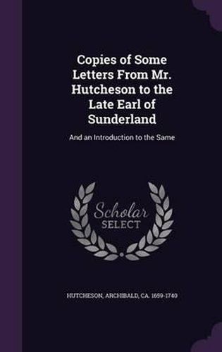 Cover image for Copies of Some Letters from Mr. Hutcheson to the Late Earl of Sunderland: And an Introduction to the Same