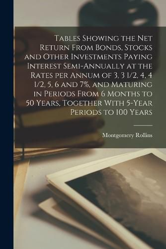 Cover image for Tables Showing the net Return From Bonds, Stocks and Other Investments Paying Interest Semi-annually at the Rates per Annum of 3, 3 1/2, 4, 4 1/2, 5, 6 and 7%, and Maturing in Periods From 6 Months to 50 Years, Together With 5-year Periods to 100 Years