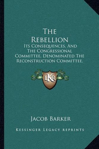 Cover image for The Rebellion: Its Consequences, and the Congressional Committee, Denominated the Reconstruction Committee, with Their Action (1866)