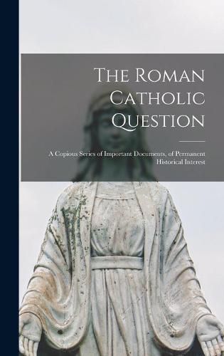 Cover image for The Roman Catholic Question: a Copious Series of Important Documents, of Permanent Historical Interest