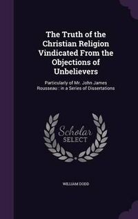 Cover image for The Truth of the Christian Religion Vindicated from the Objections of Unbelievers: Particularly of Mr. John James Rousseau: In a Series of Dissertations