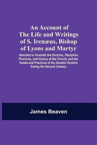 Cover image for An Account Of The Life And Writings Of S. Irenaeus, Bishop Of Lyons And Martyr; Intended To Illustrate The Doctrine, Discipline, Practices, And History Of The Church, And The Tenets And Practices Of The Gnostic Heretics During The Second Century