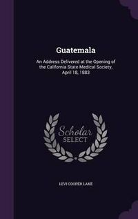 Cover image for Guatemala: An Address Delivered at the Opening of the California State Medical Society, April 18, 1883