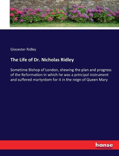 The Life of Dr. Nicholas Ridley: Sometime Bishop of London, shewing the plan and progress of the Reformation in which he was a principal instrument and suffered martyrdom for it in the reign of Queen Mary