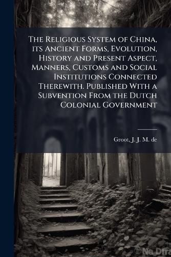 Cover image for The Religious System of China, its Ancient Forms, Evolution, History and Present Aspect, Manners, Customs and Social Institutions Connected Therewith. Published With a Subvention From the Dutch Colonial Government